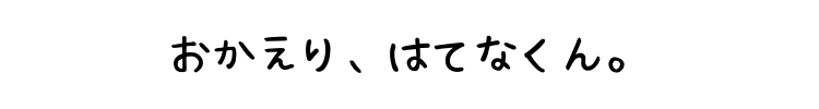 おかえり、はてなくん。